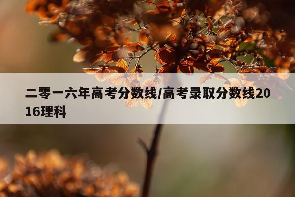 二零一六年高考分数线/高考录取分数线2016理科