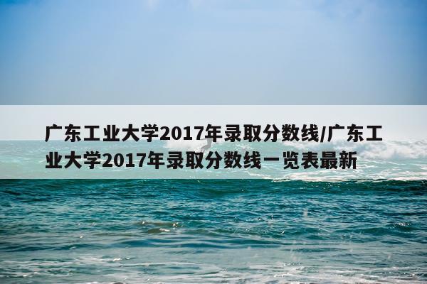 广东工业大学2017年录取分数线/广东工业大学2017年录取分数线一览表最新