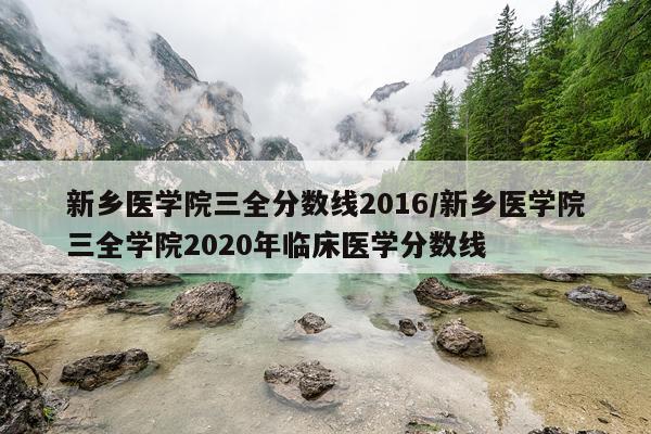 新乡医学院三全分数线2016/新乡医学院三全学院2020年临床医学分数线