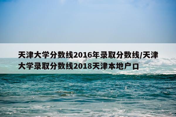 天津大学分数线2016年录取分数线/天津大学录取分数线2018天津本地户口