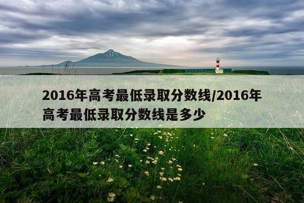 2016年高考最低录取分数线/2016年高考最低录取分数线是多少