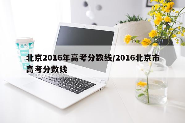 北京2016年高考分数线/2016北京市高考分数线