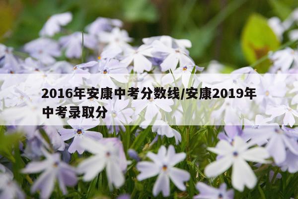 2016年安康中考分数线/安康2019年中考录取分
