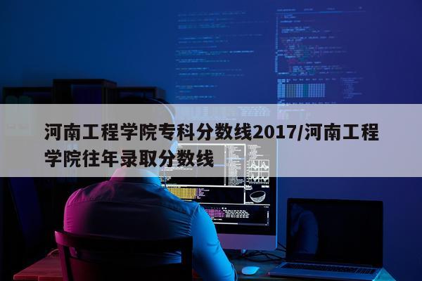河南工程学院专科分数线2017/河南工程学院往年录取分数线