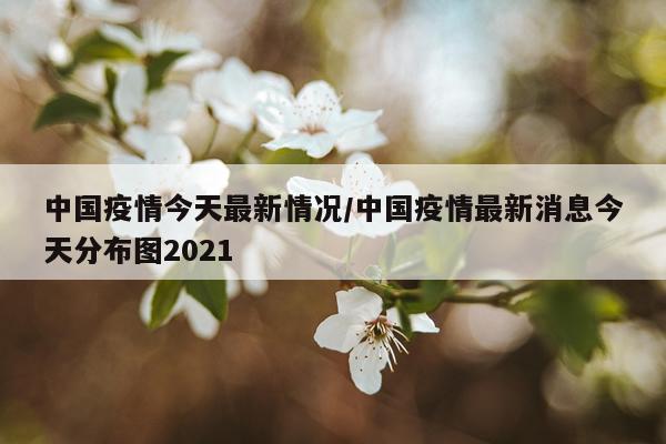 中国疫情今天最新情况/中国疫情最新消息今天分布图2021