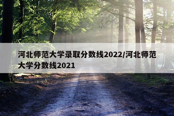 河北师范大学录取分数线2022/河北师范大学分数线2021