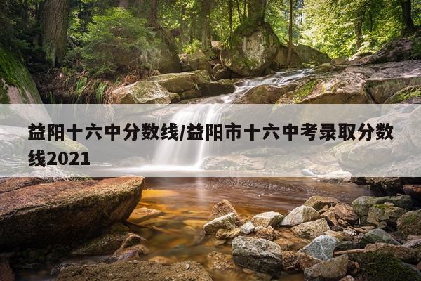 益阳十六中分数线/益阳市十六中考录取分数线2021