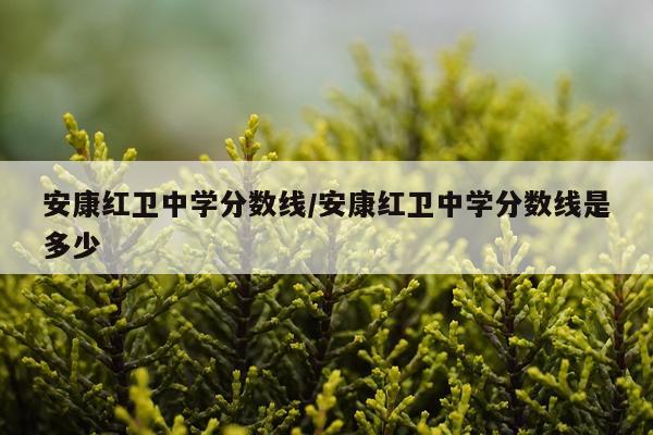 安康红卫中学分数线/安康红卫中学分数线是多少