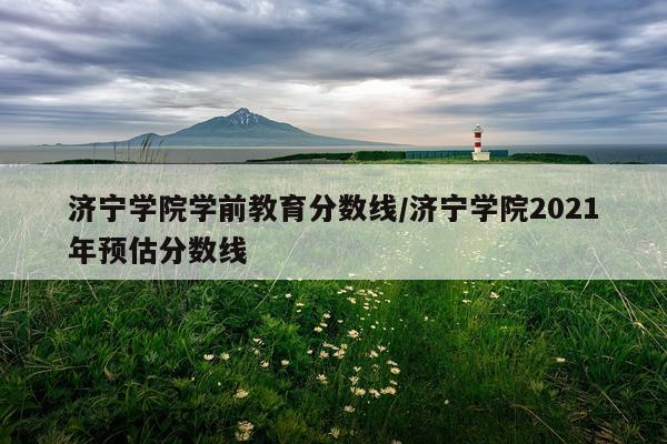 济宁学院学前教育分数线/济宁学院2021年预估分数线