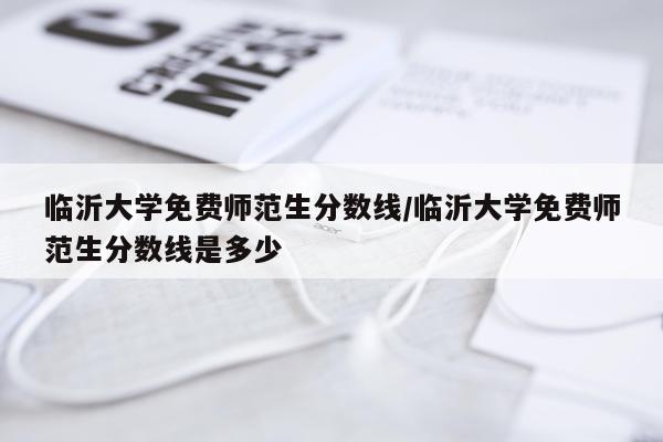 临沂大学免费师范生分数线/临沂大学免费师范生分数线是多少