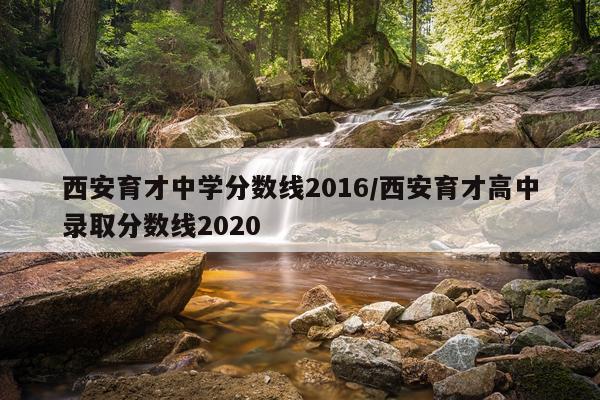 西安育才中学分数线2016/西安育才高中录取分数线2020