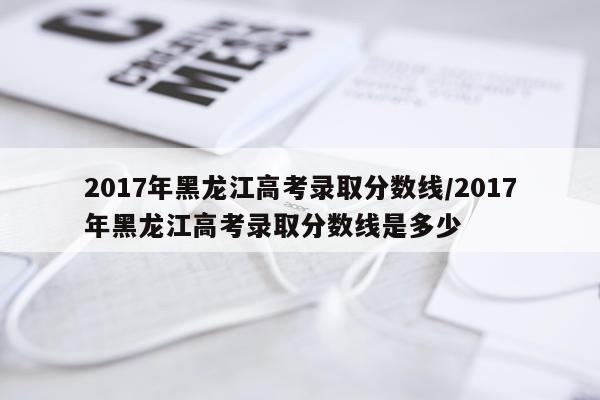 2017年黑龙江高考录取分数线/2017年黑龙江高考录取分数线是多少