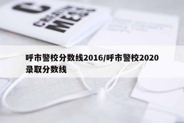 呼市警校分数线2016/呼市警校2020录取分数线