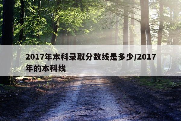 2017年本科录取分数线是多少/2017年的本科线