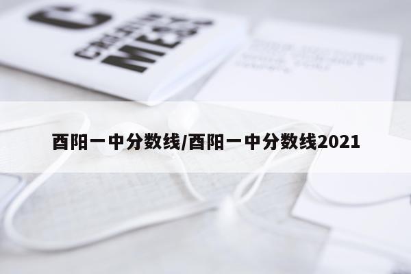 酉阳一中分数线/酉阳一中分数线2021