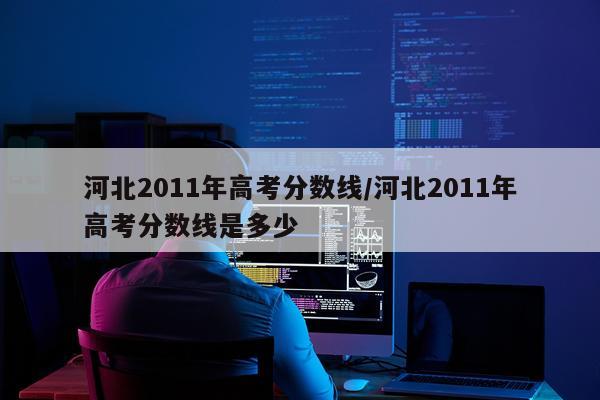 河北2011年高考分数线/河北2011年高考分数线是多少