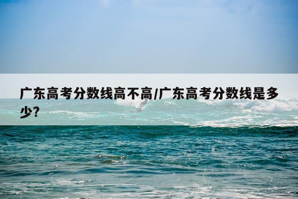 广东高考分数线高不高/广东高考分数线是多少?