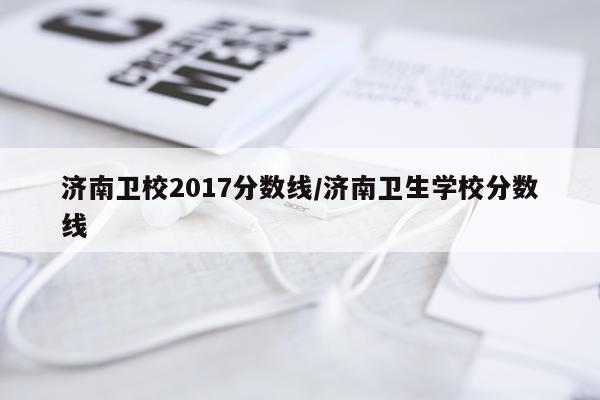济南卫校2017分数线/济南卫生学校分数线
