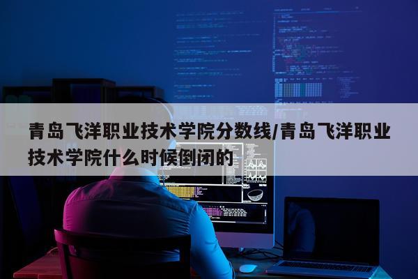 青岛飞洋职业技术学院分数线/青岛飞洋职业技术学院什么时候倒闭的