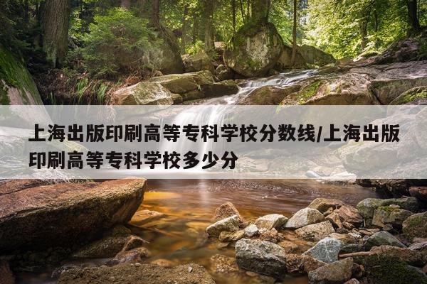 上海出版印刷高等专科学校分数线/上海出版印刷高等专科学校多少分