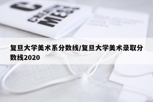 复旦大学美术系分数线/复旦大学美术录取分数线2020