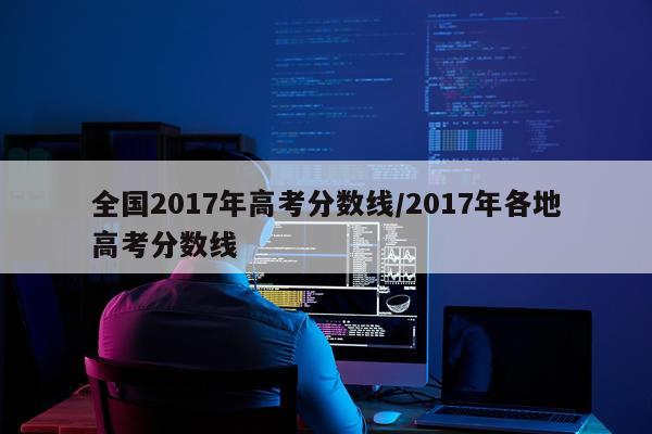 全国2017年高考分数线/2017年各地高考分数线