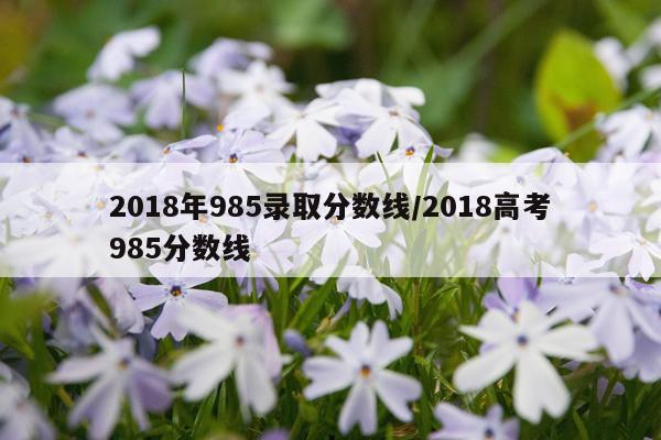 2018年985录取分数线/2018高考985分数线