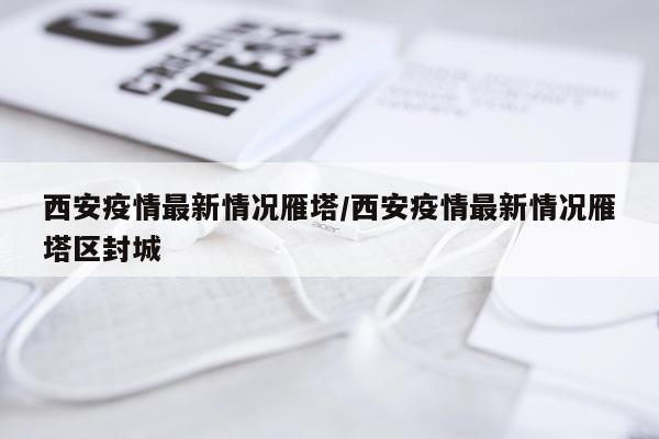 西安疫情最新情况雁塔/西安疫情最新情况雁塔区封城