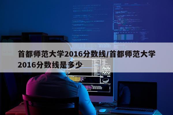 首都师范大学2016分数线/首都师范大学2016分数线是多少