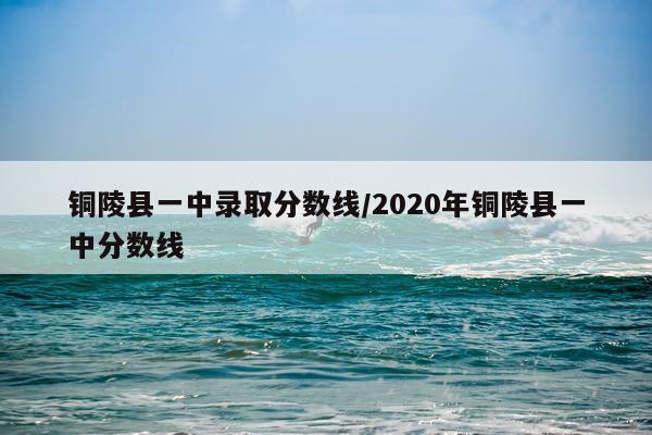 铜陵县一中录取分数线/2020年铜陵县一中分数线