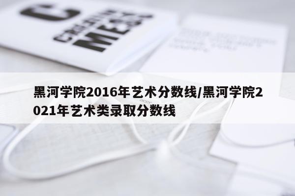 黑河学院2016年艺术分数线/黑河学院2021年艺术类录取分数线