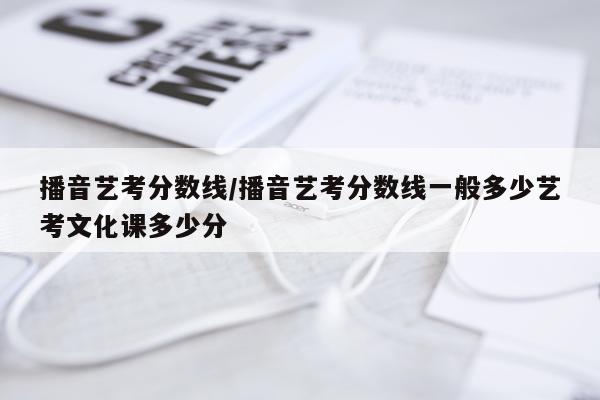 播音艺考分数线/播音艺考分数线一般多少艺考文化课多少分