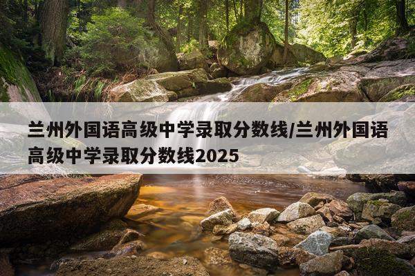 兰州外国语高级中学录取分数线/兰州外国语高级中学录取分数线2025