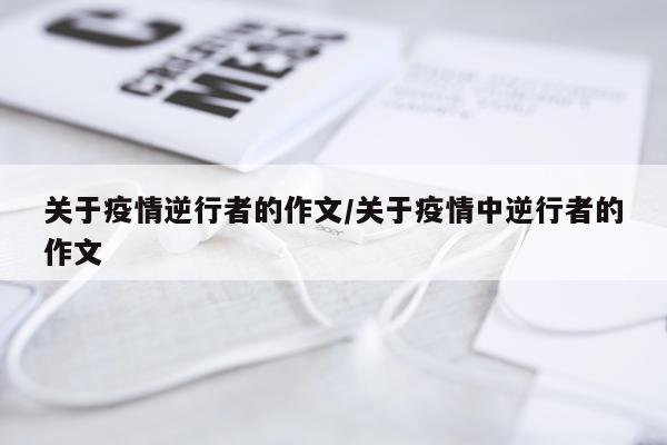 关于疫情逆行者的作文/关于疫情中逆行者的作文