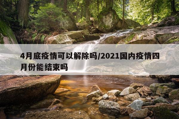 4月底疫情可以解除吗/2021国内疫情四月份能结束吗