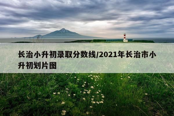 长治小升初录取分数线/2021年长治市小升初划片图