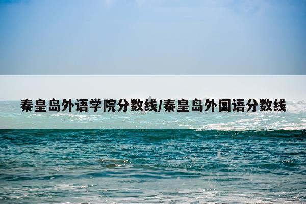 秦皇岛外语学院分数线/秦皇岛外国语分数线
