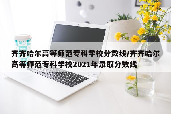 齐齐哈尔高等师范专科学校分数线/齐齐哈尔高等师范专科学校2021年录取分数线