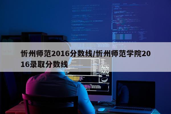 忻州师范2016分数线/忻州师范学院2016录取分数线