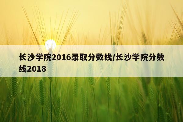 长沙学院2016录取分数线/长沙学院分数线2018
