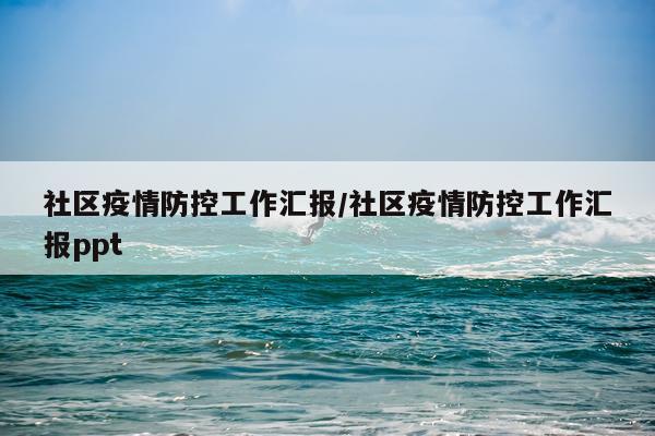 社区疫情防控工作汇报/社区疫情防控工作汇报ppt