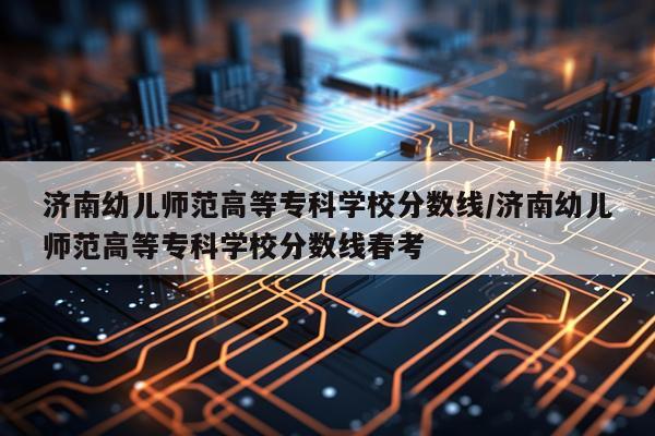 济南幼儿师范高等专科学校分数线/济南幼儿师范高等专科学校分数线春考