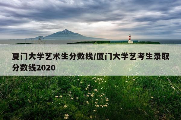 夏门大学艺术生分数线/厦门大学艺考生录取分数线2020