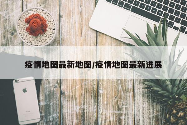 疫情地图最新地图/疫情地图最新进展