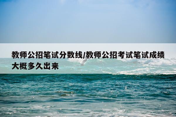 教师公招笔试分数线/教师公招考试笔试成绩大概多久出来
