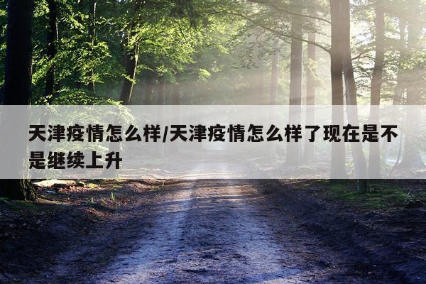 天津疫情怎么样/天津疫情怎么样了现在是不是继续上升