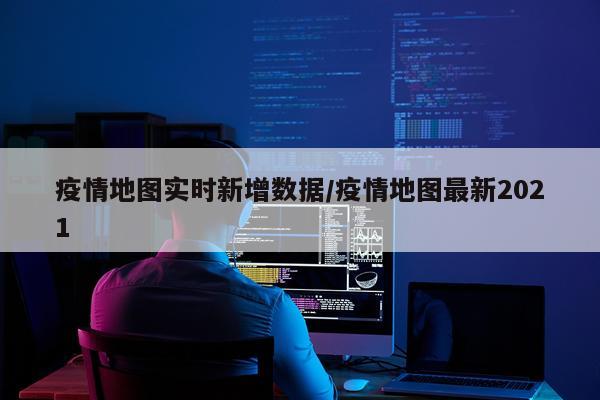 疫情地图实时新增数据/疫情地图最新2021