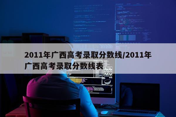 2011年广西高考录取分数线/2011年广西高考录取分数线表