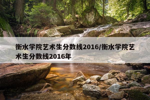 衡水学院艺术生分数线2016/衡水学院艺术生分数线2016年