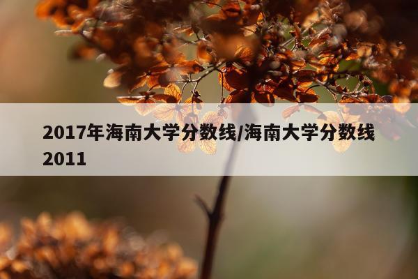2017年海南大学分数线/海南大学分数线2011